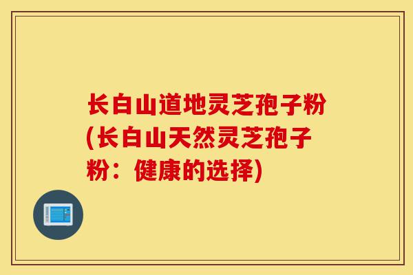 长白山道地灵芝孢子粉(长白山天然灵芝孢子粉：健康的选择)-第1张图片-灵芝之家