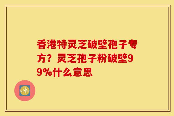 香港特灵芝破壁孢子专方?灵芝孢子粉破壁99%什么意思-第1张图片-灵芝之家 香港特灵芝破壁孢子专方?灵芝孢子粉破壁99%什么意思-第1张图片-灵芝之家