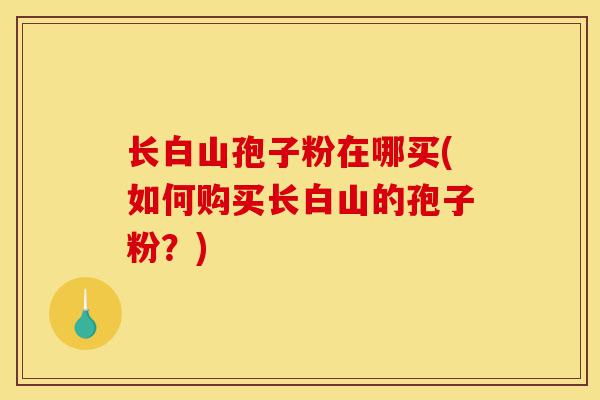 长白山孢子粉在哪买(如何购买长白山的孢子粉？)-第1张图片-灵芝之家