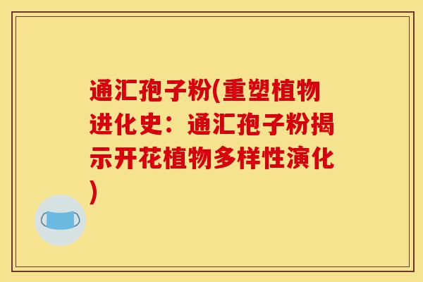 通汇孢子粉(重塑植物进化史：通汇孢子粉揭示开花植物多样性演化)-第1张图片-灵芝之家