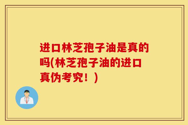 进口林芝孢子油是真的吗(林芝孢子油的进口真伪考究！)-第1张图片-灵芝之家