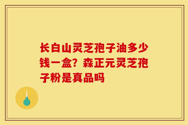 长白山灵芝孢子油多少钱一盒？森正元灵芝孢子粉是真品吗-第1张图片-灵芝之家