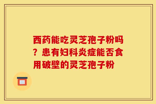 西药能吃灵芝孢子粉吗?患有妇科炎症能否食用破壁的灵芝孢子粉-第1张图片-灵芝之家 西药能吃灵芝孢子粉吗?患有妇科炎症能否食用破壁的灵芝孢子粉-第1张图片-灵芝之家