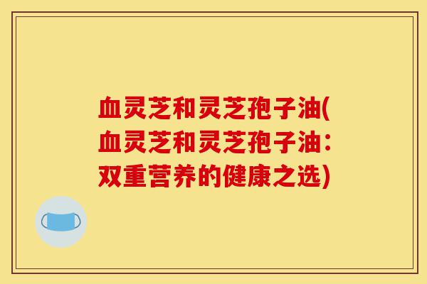 血灵芝和灵芝孢子油(血灵芝和灵芝孢子油:双重营养的健康之选)-第1张图片-灵芝之家 血灵芝和灵芝孢子油(血灵芝和灵芝孢子油:双重营养的健康之选)-第1张图片-灵芝之家
