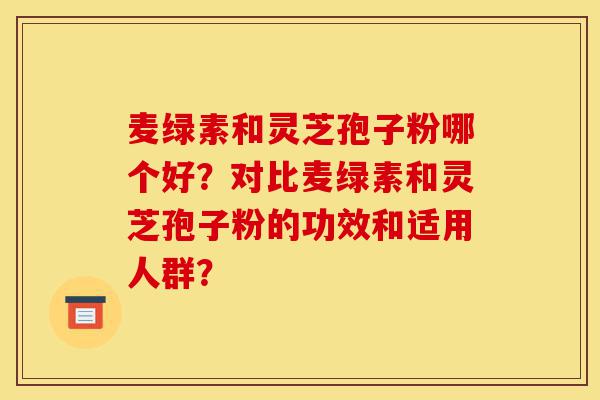 麦绿素和灵芝孢子粉哪个好？对比麦绿素和灵芝孢子粉的功效和适用人群？-第1张图片-灵芝之家