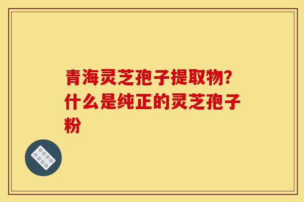 青海灵芝孢子提取物?什么是纯正的灵芝孢子粉-第1张图片-灵芝之家 青海灵芝孢子提取物?什么是纯正的灵芝孢子粉-第1张图片-灵芝之家