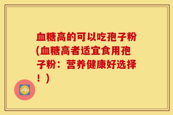 血糖高的可以吃孢子粉(血糖高者适宜食用孢子粉：营养健康好选择！)-第1张图片-灵芝之家
