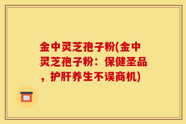 金中灵芝孢子粉(金中灵芝孢子粉:保健圣品,护肝养生不误商机)-第1张图片-灵芝之家 金中灵芝孢子粉(金中灵芝孢子粉:保健圣品,护肝养生不误商机)-第1张图片-灵芝之家
