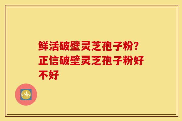 鲜活破壁灵芝孢子粉？正信破壁灵芝孢子粉好不好-第1张图片-灵芝之家