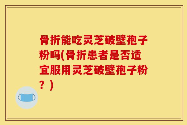 骨折能吃灵芝破壁孢子粉吗(骨折患者是否适宜服用灵芝破壁孢子粉?)-第1张图片-灵芝之家 骨折能吃灵芝破壁孢子粉吗(骨折患者是否适宜服用灵芝破壁孢子粉?)-第1张图片-灵芝之家
