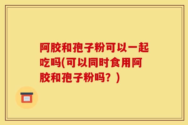 阿胶和孢子粉可以一起吃吗(可以同时食用阿胶和孢子粉吗?)-第1张图片-灵芝之家 阿胶和孢子粉可以一起吃吗(可以同时食用阿胶和孢子粉吗?)-第1张图片-灵芝之家