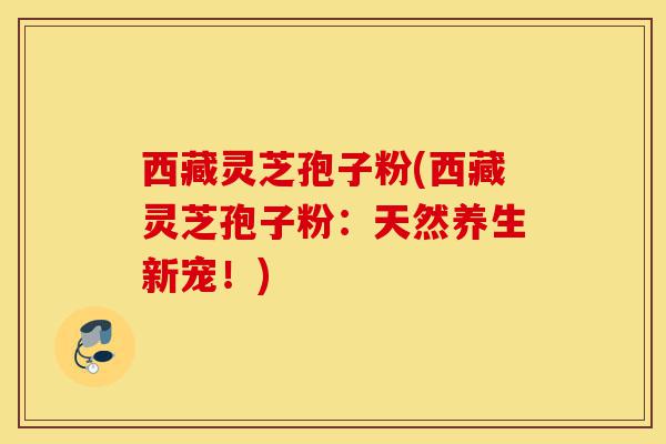 西藏灵芝孢子粉(西藏灵芝孢子粉:天然养生新宠!)-第1张图片-灵芝之家 西藏灵芝孢子粉(西藏灵芝孢子粉:天然养生新宠!)-第1张图片-灵芝之家