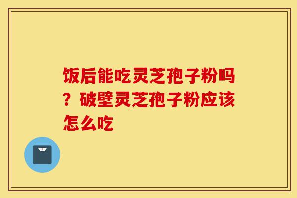 饭后能吃灵芝孢子粉吗？破壁灵芝孢子粉应该怎么吃-第1张图片-灵芝之家