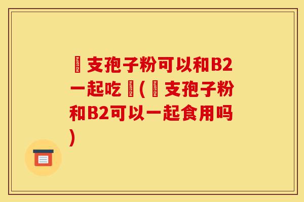 靈支孢子粉可以和B2一起吃嗎(靈支孢子粉和B2可以一起食用吗)-第1张图片-灵芝之家