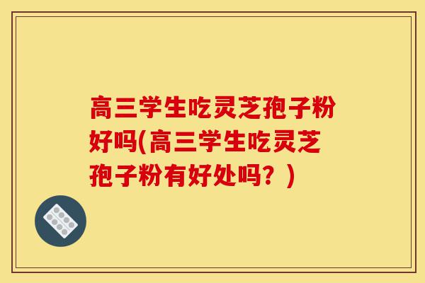 高三学生吃灵芝孢子粉好吗(高三学生吃灵芝孢子粉有好处吗?)-第1张图片-灵芝之家 高三学生吃灵芝孢子粉好吗(高三学生吃灵芝孢子粉有好处吗?)-第1张图片-灵芝之家