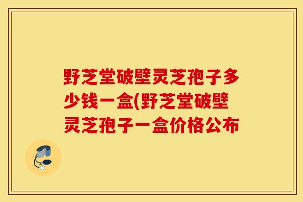 野芝堂破壁灵芝孢子多少钱一盒(野芝堂破壁灵芝孢子一盒价格公布-第1张图片-灵芝之家 野芝堂破壁灵芝孢子多少钱一盒(野芝堂破壁灵芝孢子一盒价格公布-第1张图片-灵芝之家