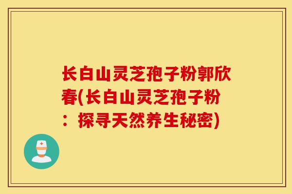 长白山灵芝孢子粉郭欣春(长白山灵芝孢子粉:探寻天然养生秘密)-第1张图片-灵芝之家 长白山灵芝孢子粉郭欣春(长白山灵芝孢子粉:探寻天然养生秘密)-第1张图片-灵芝之家