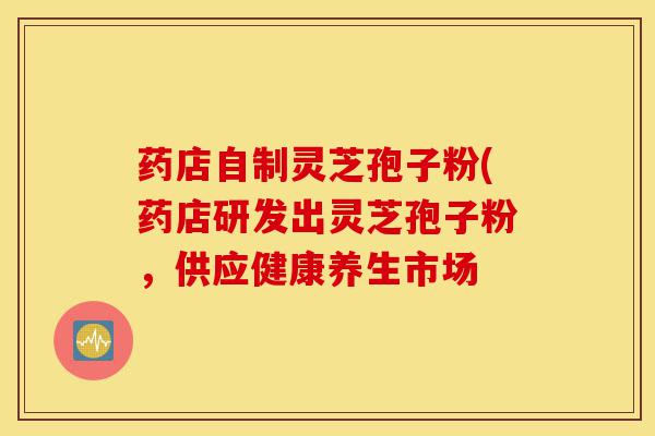 药店自制灵芝孢子粉(药店研发出灵芝孢子粉,供应健康养生市场-第1张图片-灵芝之家 药店自制灵芝孢子粉(药店研发出灵芝孢子粉,供应健康养生市场-第1张图片-灵芝之家