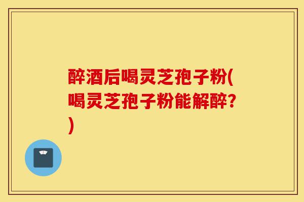 醉酒后喝灵芝孢子粉(喝灵芝孢子粉能解醉？)-第1张图片-灵芝之家