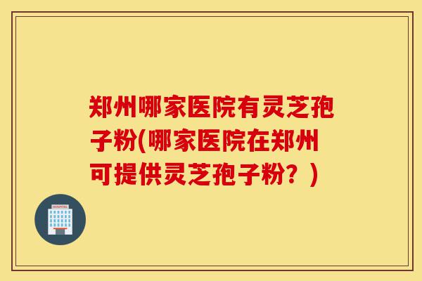 郑州哪家医院有灵芝孢子粉(哪家医院在郑州可提供灵芝孢子粉?)-第1张图片-灵芝之家 郑州哪家医院有灵芝孢子粉(哪家医院在郑州可提供灵芝孢子粉?)-第1张图片-灵芝之家