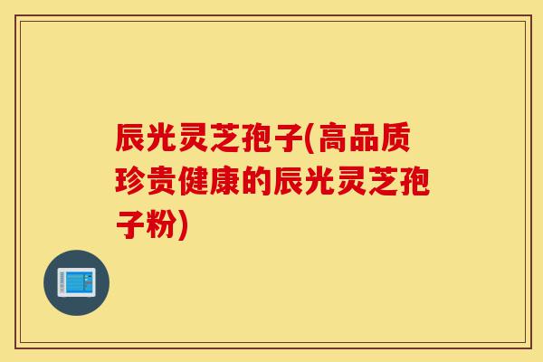 辰光灵芝孢子(高品质珍贵健康的辰光灵芝孢子粉)-第1张图片-灵芝之家 辰光灵芝孢子(高品质珍贵健康的辰光灵芝孢子粉)-第1张图片-灵芝之家