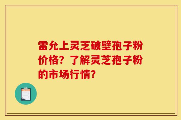 雷允上灵芝破壁孢子粉价格？了解灵芝孢子粉的市场行情？-第1张图片-灵芝之家