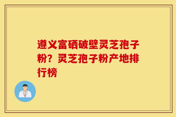遵义富硒破壁灵芝孢子粉?灵芝孢子粉产地排行榜-第1张图片-灵芝之家 遵义富硒破壁灵芝孢子粉?灵芝孢子粉产地排行榜-第1张图片-灵芝之家