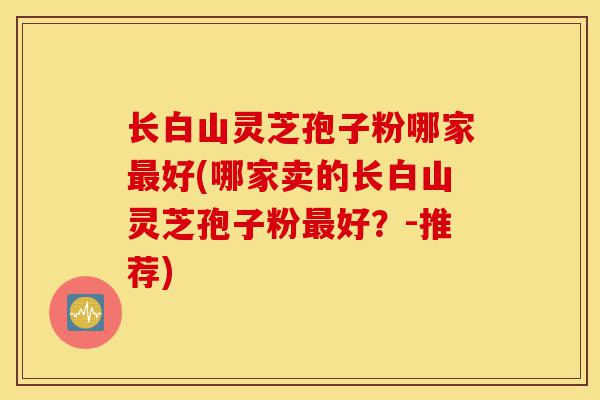 长白山灵芝孢子粉哪家最好(哪家卖的长白山灵芝孢子粉最好?-推荐)-第1张图片-灵芝之家 长白山灵芝孢子粉哪家最好(哪家卖的长白山灵芝孢子粉最好?-推荐)-第1张图片-灵芝之家