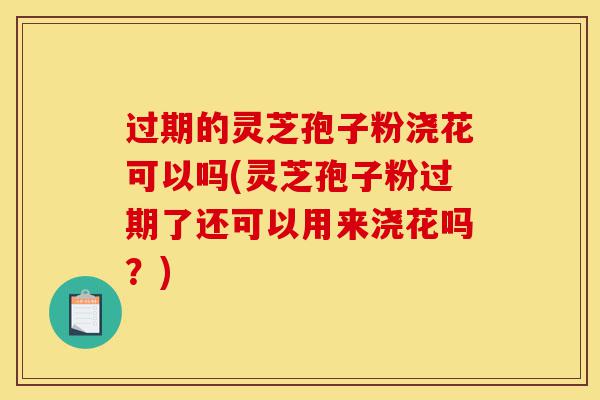 过期的灵芝孢子粉浇花可以吗(灵芝孢子粉过期了还可以用来浇花吗?)-第1张图片-灵芝之家 过期的灵芝孢子粉浇花可以吗(灵芝孢子粉过期了还可以用来浇花吗?)-第1张图片-灵芝之家