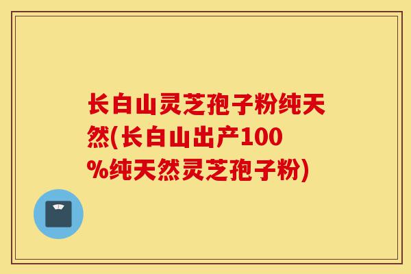 长白山灵芝孢子粉纯天然(长白山出产100%纯天然灵芝孢子粉)-第1张图片-灵芝之家