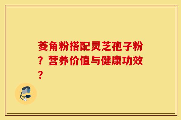 菱角粉搭配灵芝孢子粉?营养价值与健康功效?-第1张图片-灵芝之家 菱角粉搭配灵芝孢子粉?营养价值与健康功效?-第1张图片-灵芝之家