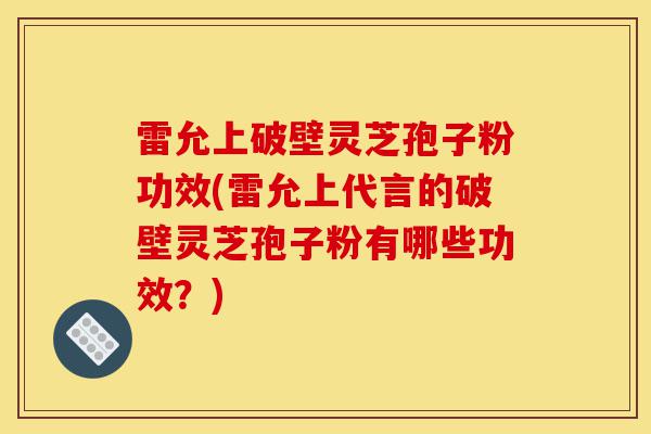 雷允上破壁灵芝孢子粉功效(雷允上代言的破壁灵芝孢子粉有哪些功效？)-第1张图片-灵芝之家