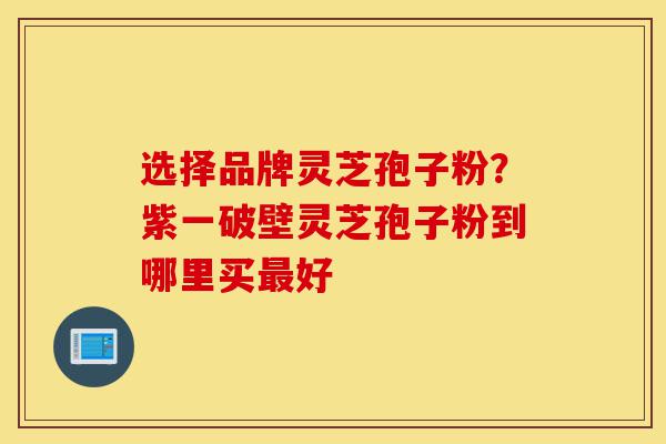 选择品牌灵芝孢子粉？紫一破壁灵芝孢子粉到哪里买最好-第1张图片-灵芝之家