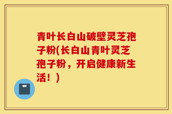 青叶长白山破壁灵芝孢子粉(长白山青叶灵芝孢子粉,开启健康新生活!)-第1张图片-灵芝之家 青叶长白山破壁灵芝孢子粉(长白山青叶灵芝孢子粉,开启健康新生活!)-第1张图片-灵芝之家