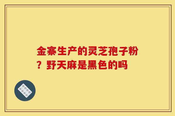金寨生产的灵芝孢子粉?野天麻是黑色的吗-第1张图片-灵芝之家 金寨生产的灵芝孢子粉?野天麻是黑色的吗-第1张图片-灵芝之家