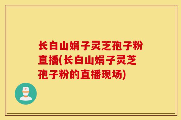 长白山娟子灵芝孢子粉直播(长白山娟子灵芝孢子粉的直播现场)-第1张图片-灵芝之家 长白山娟子灵芝孢子粉直播(长白山娟子灵芝孢子粉的直播现场)-第1张图片-灵芝之家
