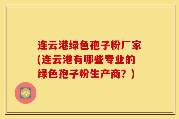 连云港绿色孢子粉厂家(连云港有哪些专业的绿色孢子粉生产商?)-第1张图片-灵芝之家 连云港绿色孢子粉厂家(连云港有哪些专业的绿色孢子粉生产商?)-第1张图片-灵芝之家