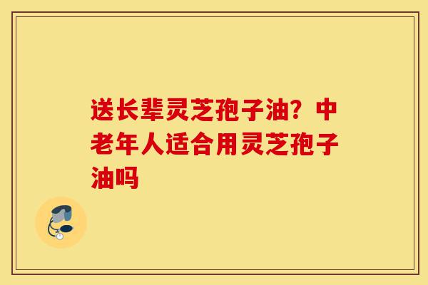 送长辈灵芝孢子油?中老年人适合用灵芝孢子油吗-第1张图片-灵芝之家 送长辈灵芝孢子油?中老年人适合用灵芝孢子油吗-第1张图片-灵芝之家