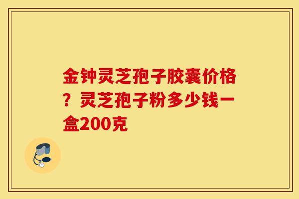 金钟灵芝孢子胶囊价格？灵芝孢子粉多少钱一盒200克-第1张图片-灵芝之家