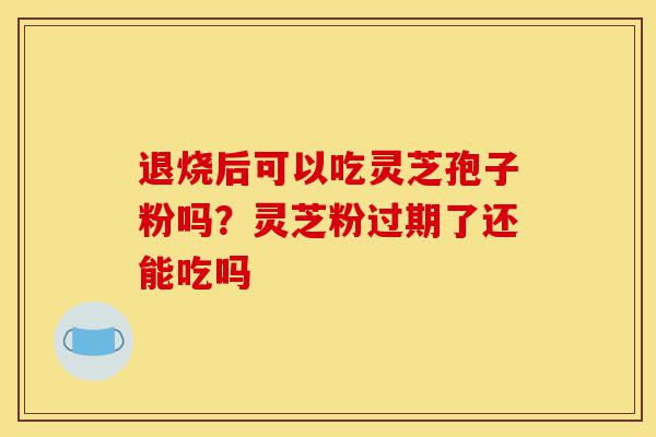 退烧后可以吃灵芝孢子粉吗？灵芝粉过期了还能吃吗-第1张图片-灵芝之家