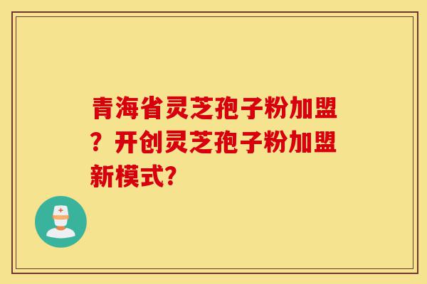 青海省灵芝孢子粉加盟？开创灵芝孢子粉加盟新模式？-第1张图片-灵芝之家