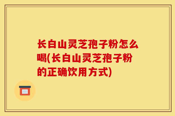 长白山灵芝孢子粉怎么喝(长白山灵芝孢子粉的正确饮用方式)-第1张图片-灵芝之家 长白山灵芝孢子粉怎么喝(长白山灵芝孢子粉的正确饮用方式)-第1张图片-灵芝之家