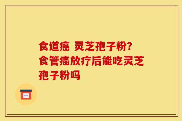 食道癌 灵芝孢子粉?食管癌放疗后能吃灵芝孢子粉吗-第1张图片-灵芝之家 食道癌 灵芝孢子粉?食管癌放疗后能吃灵芝孢子粉吗-第1张图片-灵芝之家