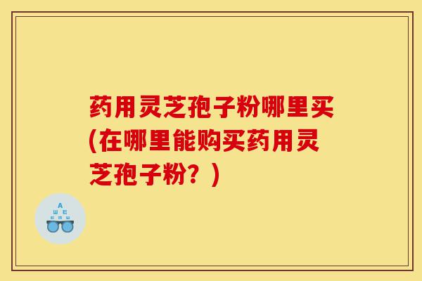 药用灵芝孢子粉哪里买(在哪里能购买药用灵芝孢子粉？)-第1张图片-灵芝之家