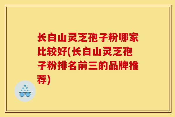 长白山灵芝孢子粉哪家比较好(长白山灵芝孢子粉排名前三的品牌推荐)-第1张图片-灵芝之家