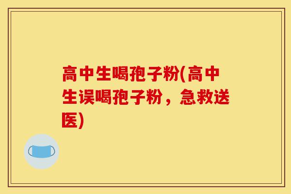 高中生喝孢子粉(高中生误喝孢子粉,急救送医)-第1张图片-灵芝之家 高中生喝孢子粉(高中生误喝孢子粉,急救送医)-第1张图片-灵芝之家