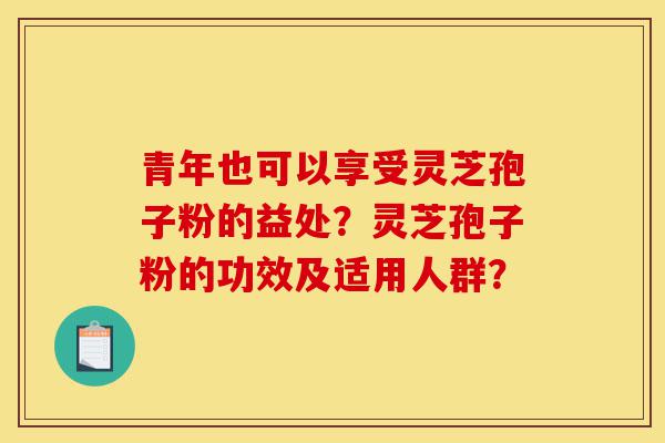 青年也可以享受灵芝孢子粉的益处?灵芝孢子粉的功效及适用人群?-第1张图片-灵芝之家 青年也可以享受灵芝孢子粉的益处?灵芝孢子粉的功效及适用人群?-第1张图片-灵芝之家