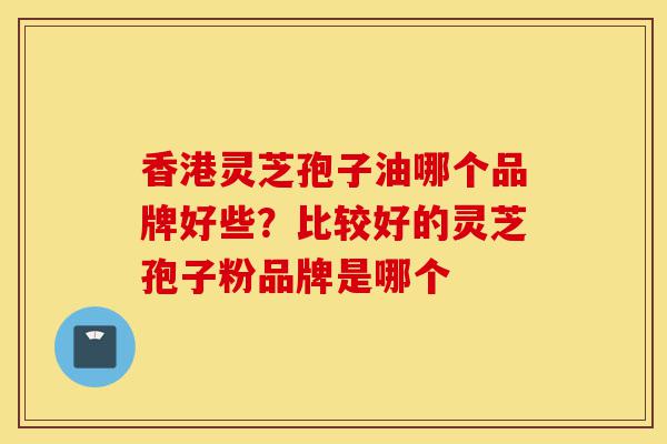 香港灵芝孢子油哪个品牌好些？比较好的灵芝孢子粉品牌是哪个-第1张图片-灵芝之家