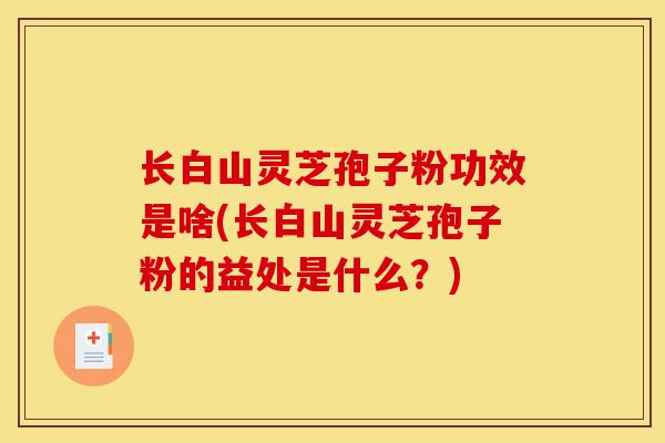 长白山灵芝孢子粉功效是啥(长白山灵芝孢子粉的益处是什么？)-第1张图片-灵芝之家