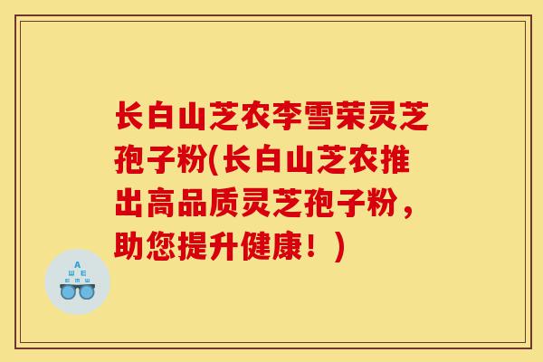 长白山芝农李雪荣灵芝孢子粉(长白山芝农推出高品质灵芝孢子粉,助您提升健康!)-第1张图片-灵芝之家 长白山芝农李雪荣灵芝孢子粉(长白山芝农推出高品质灵芝孢子粉,助您提升健康!)-第1张图片-灵芝之家